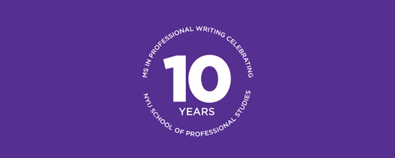 White circular MSPW 10th Anniversary logo against a purple background. In the center the logo reads &quot;10 Years&quot;  while the top border reads &quot;MS in Professional Writing Celebrates&quot; and the bottom border reads &quot;NYU School of Professional Studies&quot;.